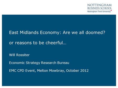 East Midlands Economy: Are we all doomed? or reasons to be cheerful… Will Rossiter Economic Strategy Research Bureau EMC CPD Event, Melton Mowbray, October.