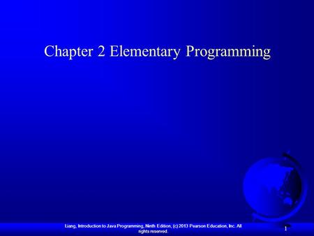 Liang, Introduction to Java Programming, Ninth Edition, (c) 2013 Pearson Education, Inc. All rights reserved. 1 Chapter 2 Elementary Programming.