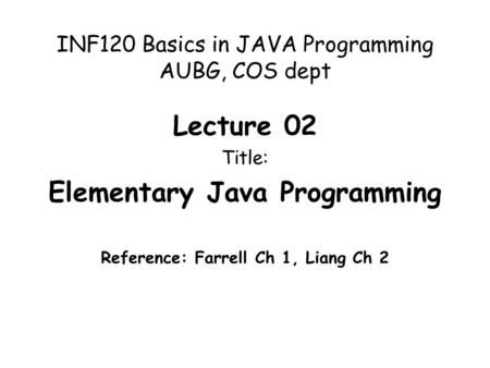 INF120 Basics in JAVA Programming AUBG, COS dept Lecture 02 Title: Elementary Java Programming Reference: Farrell Ch 1, Liang Ch 2.