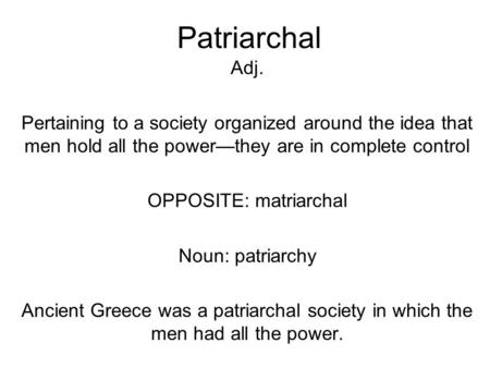 Patriarchal Adj. Pertaining to a society organized around the idea that men hold all the power—they are in complete control OPPOSITE: matriarchal Noun: