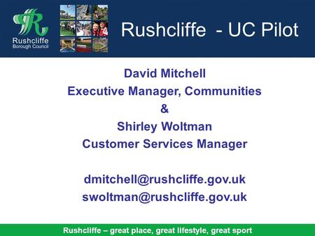 Rushcliffe – great place, great lifestyle, great sport Rushcliffe - UC Pilot David Mitchell Executive Manager, Communities & Shirley Woltman Customer Services.