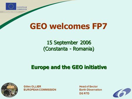 Gilles OLLIERHead of Sector EUROPEAN COMMISSIONEarth Observation DG RTD 15 September 2006 (Constanta - Romania) Europe and the GEO initiative GEO welcomes.