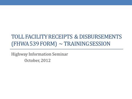 TOLL FACILITY RECEIPTS & DISBURSEMENTS (FHWA 539 FORM) ~ TRAINING SESSION Highway Information Seminar October, 2012.