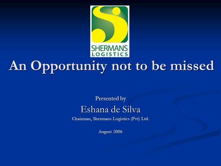 An Opportunity not to be missed Presented by Eshana de Silva Chairman, Shermans Logistics (Pvt) Ltd. August 2006.