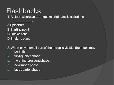 Flashbacks 1. A place where an earthquake originates is called the __________. A Epicenter B Starting point C Quake zone D Shaking place 2. When only a.