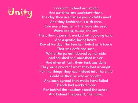 Unity I dreamt I stood in a studio And watched two sculptors there. The clay they used was a young child’s mind And they fashioned it with care. One was.