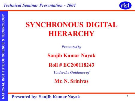 NATIONAL INSTITUTE OF SCIENCE & TECHNOLOGY Presented by: Sanjib Kumar Nayak Technical Seminar Presentation - 2004 1 SYNCHRONOUS DIGITAL HIERARCHY Presented.