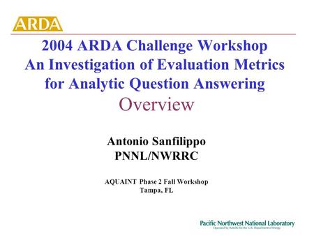 2004 ARDA Challenge Workshop An Investigation of Evaluation Metrics for Analytic Question Answering Overview Antonio Sanfilippo PNNL/NWRRC AQUAINT Phase.