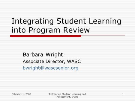 February 1, 2008Retreat on StudentLlearning and Assessment, Irvine 1 Integrating Student Learning into Program Review Barbara Wright Associate Director,