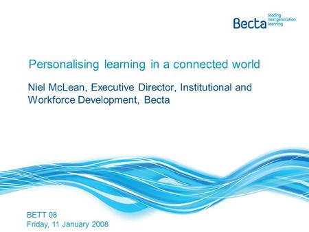 Personalising learning in a connected world Niel McLean, Executive Director, Institutional and Workforce Development, Becta BETT 08 Friday, 11 January.