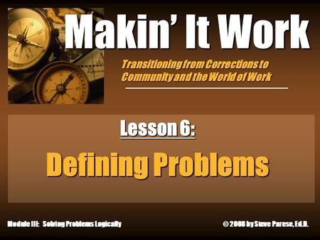 10/4/2015 Makin’ It Work Lesson 6: Defining Problems Module III: Solving Problems Logically © 2008 by Steve Parese, Ed.D. Transitioning from Corrections.