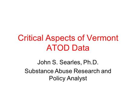 Critical Aspects of Vermont ATOD Data John S. Searles, Ph.D. Substance Abuse Research and Policy Analyst.