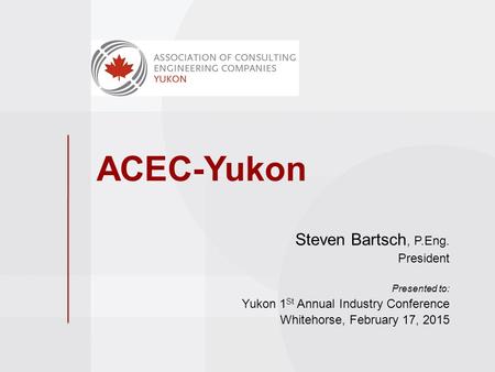 ACEC-Yukon Steven Bartsch, P.Eng. President Presented to: Yukon 1 St Annual Industry Conference Whitehorse, February 17, 2015.