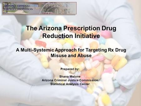 The Arizona Prescription Drug Reduction Initiative A Multi-Systemic Approach for Targeting Rx Drug Misuse and Abuse Prepared by: Shana Malone Arizona Criminal.