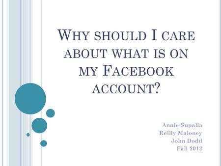 W HY SHOULD I CARE ABOUT WHAT IS ON MY F ACEBOOK ACCOUNT ? Annie Supalla Reilly Maloney John Dodd Fall 2012.