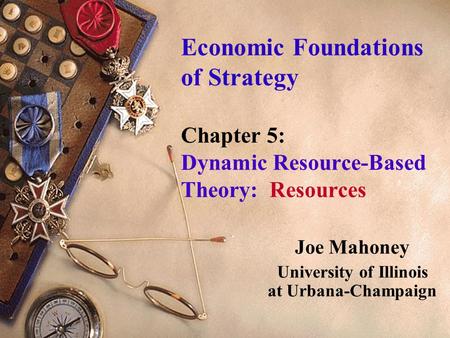 Economic Foundations of Strategy Chapter 5: Dynamic Resource-Based Theory: Resources Joe Mahoney University of Illinois at Urbana-Champaign.