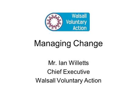 Managing Change Mr. Ian Willetts Chief Executive Walsall Voluntary Action.