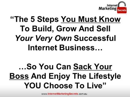 Www.InternetMarketingSecrets.com.au “The 5 Steps You Must Know To Build, Grow And Sell Your Very Own Successful Internet Business… …So You Can Sack Your.