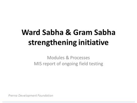 Ward Sabha & Gram Sabha strengthening initiative Modules & Processes MIS report of ongoing field testing Prerna Development Foundation.