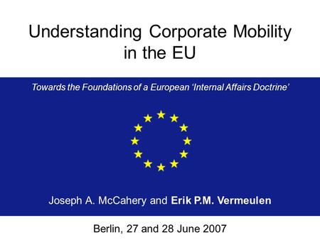 Understanding Corporate Mobility in the EU Towards the Foundations of a European ‘Internal Affairs Doctrine’ Joseph A. McCahery and Erik P.M. Vermeulen.