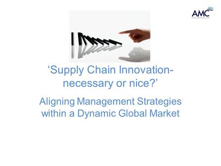 ‘Supply Chain Innovation- necessary or nice?’ Aligning Management Strategies within a Dynamic Global Market.