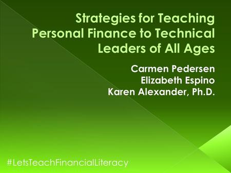 Strategies for Teaching Personal Finance to Technical Leaders of All Ages Carmen Pedersen Elizabeth Espino Karen Alexander, Ph.D. #LetsTeachFinancialLiteracy.