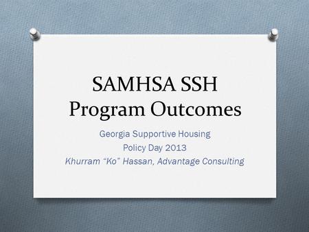 SAMHSA SSH Program Outcomes Georgia Supportive Housing Policy Day 2013 Khurram “Ko” Hassan, Advantage Consulting.