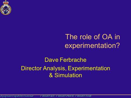 Equipment Capability Customer RIGHT KIT, RIGHT PRICE, RIGHT TIME The role of OA in experimentation? Dave Ferbrache Director Analysis, Experimentation &