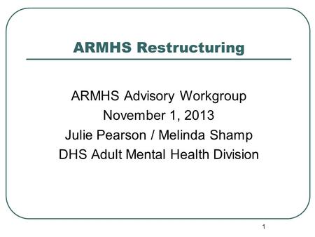 ARMHS Restructuring ARMHS Advisory Workgroup November 1, 2013 Julie Pearson / Melinda Shamp DHS Adult Mental Health Division 1.