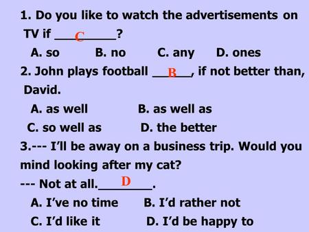 1.Do you like to watch the advertisements on TV if ________? A. so B. no C. any D. ones 2. John plays football _____, if not better than, David. A. as.