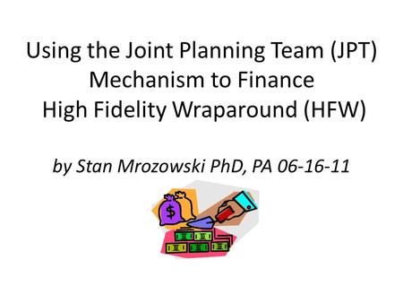 Using the Joint Planning Team (JPT) Mechanism to Finance High Fidelity Wraparound (HFW) by Stan Mrozowski PhD, PA 06-16-11.