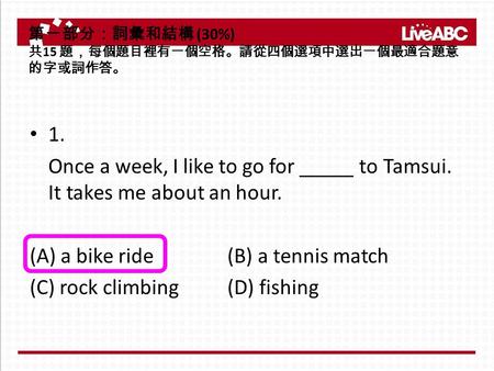 1. Once a week, I like to go for _____ to Tamsui. It takes me about an hour. (A) a bike ride (B) a tennis match (C) rock climbing (D) fishing 第一部分：詞彙和結構.