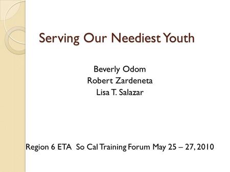 Serving Our Neediest Youth Beverly Odom Robert Zardeneta Lisa T. Salazar Region 6 ETA So Cal Training Forum May 25 – 27, 2010.