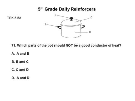 5 th Grade Daily Reinforcers TEK 5.5A 71. Which parts of the pot should NOT be a good conductor of heat? A.A and B B. B and C C. C and D D. A and D.