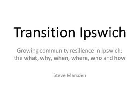 Transition Ipswich Growing community resilience in Ipswich: the what, why, when, where, who and how Steve Marsden.