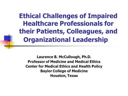 Ethical Challenges of Impaired Healthcare Professionals for their Patients, Colleagues, and Organizational Leadership Laurence B. McCullough, Ph.D. Professor.