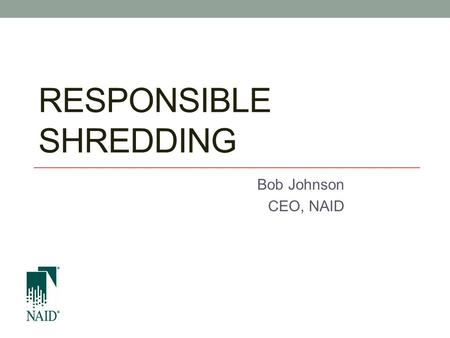 RESPONSIBLE SHREDDING Bob Johnson CEO, NAID. Compliant and secure disposition.