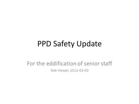 PPD Safety Update For the eddification of senior staff Rob Harper, 2012-05-03.