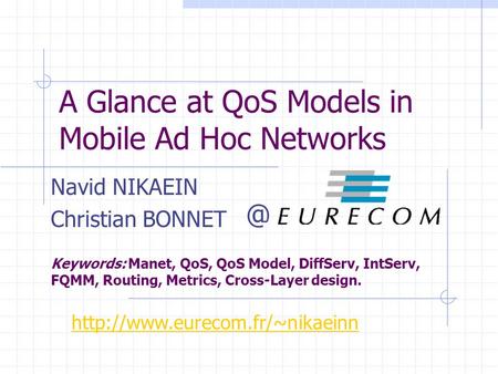 A Glance at QoS Models in Mobile Ad Hoc Networks Navid NIKAEIN Christian BONNET Keywords: Manet, QoS, QoS Model, DiffServ, IntServ, FQMM, Routing, Metrics,