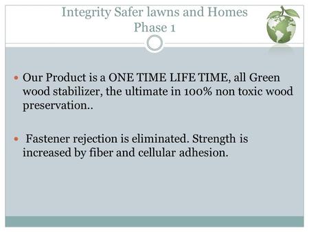 Integrity Safer lawns and Homes Phase 1 Our Product is a ONE TIME LIFE TIME, all Green wood stabilizer, the ultimate in 100% non toxic wood preservation..