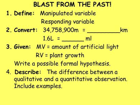 BLAST FROM THE PAST! 1.Define: Manipulated variable Responding variable 2.Convert: 34,758,900m = _________km 1.6L = ______ ml 3.Given: MV = amount of artificial.