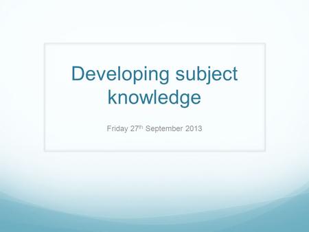 Developing subject knowledge Friday 27 th September 2013.