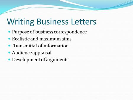 Writing Business Letters Purpose of business correspondence Realistic and maximum aims Transmittal of information Audience appraisal Development of arguments.