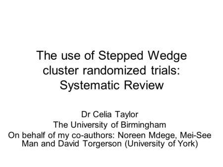 The use of Stepped Wedge cluster randomized trials: Systematic Review Dr Celia Taylor The University of Birmingham On behalf of my co-authors: Noreen Mdege,