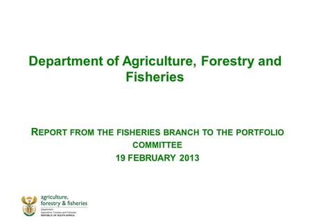 Department of Agriculture, Forestry and Fisheries R EPORT FROM THE FISHERIES BRANCH TO THE PORTFOLIO COMMITTEE 19 FEBRUARY 2013.