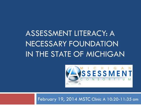 ASSESSMENT LITERACY: A NECESSARY FOUNDATION IN THE STATE OF MICHIGAN February 19, 2014 MSTC Clinic A 10:20-11:35 am.