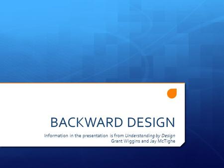 BACKWARD DESIGN Information in the presentation is from Understanding by Design Grant Wiggins and Jay McTighe.