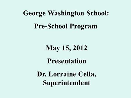 George Washington School: Pre-School Program May 15, 2012 Presentation Dr. Lorraine Cella, Superintendent.