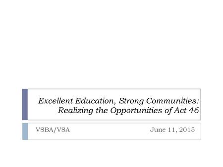 Excellent Education, Strong Communities: Realizing the Opportunities of Act 46 VSBA/VSA June 11, 2015.