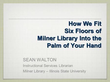 How We Fit Six Floors of Milner Library Into the Palm of Your Hand SEAN WALTON Instructional Services Librarian Milner Library – Illinois State University.